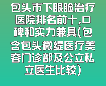 包头市下眼睑治疗医院排名前十，口碑和实力兼具（包含包头微缇医疗美容门诊部及公立私立医生比较）