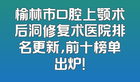 榆林市口腔上颚术后洞修复术医院排名更新，前十榜单出炉！