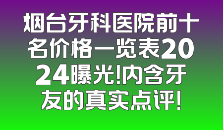 烟台牙科医院前十名价格一览表2024曝光！内含牙友的真实点评！