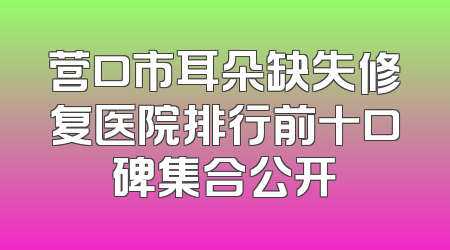 营口市耳朵缺失修复医院排行前十口碑集合公开