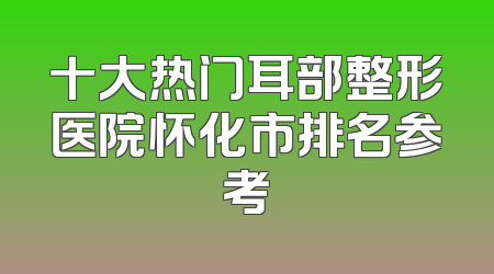 十大热门耳部整形医院怀化市排名参考