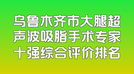 乌鲁木齐市大腿超声波吸脂手术专家十强综合评价排名