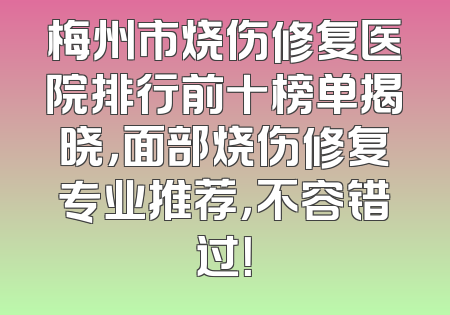 梅州市烧伤修复医院排行前十榜单揭晓，面部烧伤修复专业推荐，不容错过！