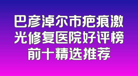 巴彦淖尔市疤痕激光修复医院好评榜前十精选推荐