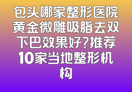 包头哪家整形医院黄金微雕吸脂去双下巴效果好？推荐10家当地整形机构