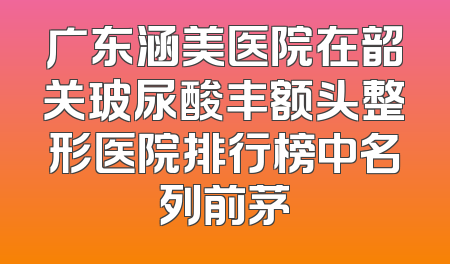 广东涵美医院在韶关玻尿酸丰额头整形医院排行榜中名列前茅