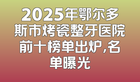 2025年鄂尔多斯市烤瓷整牙医院前十榜单出炉，名单曝光