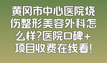 黄冈市中心医院烧伤整形美容外科怎么样？医院口碑+项目收费在线看！