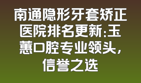 南通隐形牙套矫正医院排名更新：玉蕙口腔专业领头，信誉之选