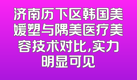 济南历下区韩国美媛塑与隅美医疗美容技术对比，实力明显可见
