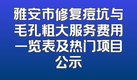 雅安市修复痘坑与毛孔粗大服务费用一览表及热门项目公示