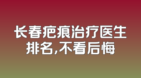 长春疤痕治疗医生排名，不看后悔