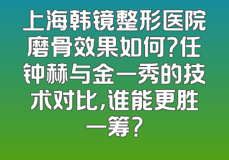 上海韩镜整形医院磨骨效果如何？任钟赫与金一秀的技术对比，谁能更胜一筹？