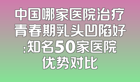 中国哪家医院治疗青春期乳头凹陷好：知名50家医院优势对比