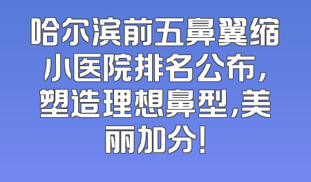 哈尔滨前五鼻翼缩小医院排名公布，塑造理想鼻型，美丽加分！