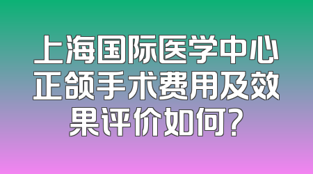 上海国际医学中心正颌手术费用及效果评价如何？