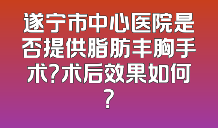 遂宁市中心医院是否提供脂肪丰胸手术？术后效果如何？