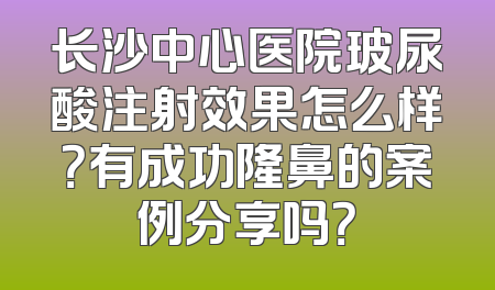 长沙中心医院玻尿酸注射效果怎么样？有成功隆鼻的案例分享吗？