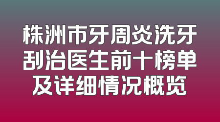 株洲市牙周炎洗牙刮治医生前十榜单及详细情况概览