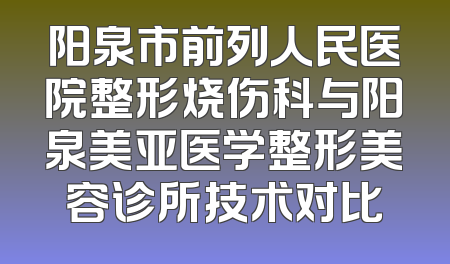 阳泉市前列人民医院整形烧伤科与阳泉美亚医学整形美容诊所技术对比