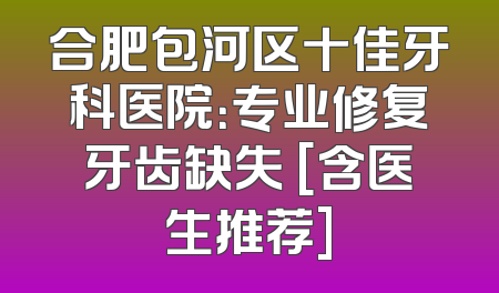 合肥包河区十佳牙科医院：专业修复牙齿缺失 [含医生推荐]