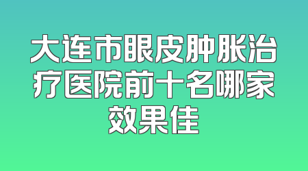 大连市眼皮肿胀治疗医院前十名哪家效果佳