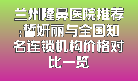 兰州隆鼻医院推荐：皙妍丽与全国知名连锁机构价格对比一览
