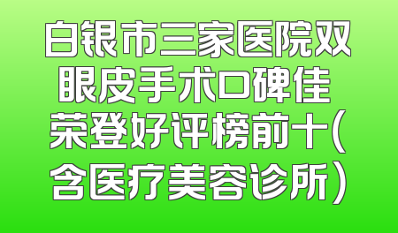 白银市三家医院双眼皮手术口碑佳 荣登好评榜前十（含医疗美容诊所）