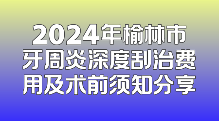 2024年榆林市牙周炎深度刮治费用及术前须知分享