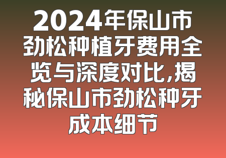 2024年保山市劲松种植牙费用全览与深度对比，揭秘保山市劲松种牙成本细节