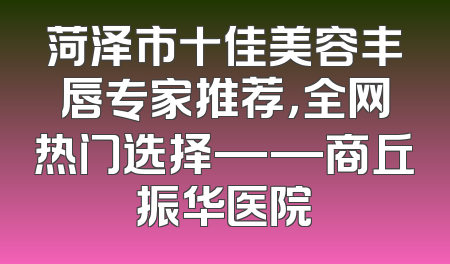 菏泽市十佳美容丰唇专家推荐，全网热门选择——商丘振华医院