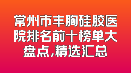 常州市丰胸硅胶医院排名前十榜单大盘点，精选汇总