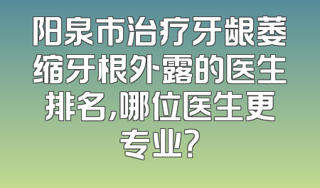 阳泉市治疗牙龈萎缩牙根外露的医生排名，哪位医生更专业？