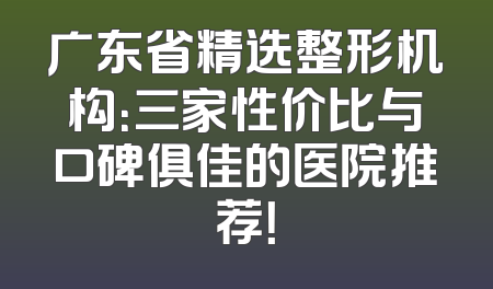 广东省精选整形机构：三家性价比与口碑俱佳的医院推荐！