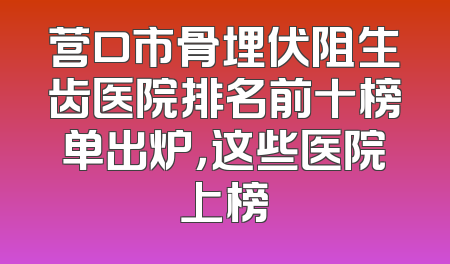 营口市骨埋伏阻生齿医院排名前十榜单出炉，这些医院上榜