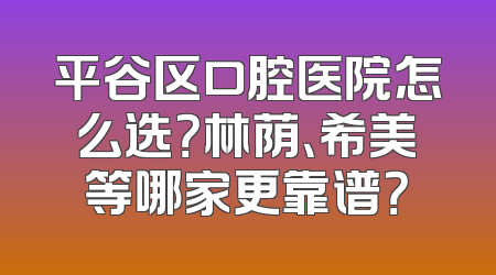 平谷区口腔医院怎么选？林荫、希美等哪家更靠谱？