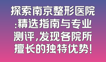 探索南京整形医院：精选指南与专业测评，发现各院所擅长的独特优势！
