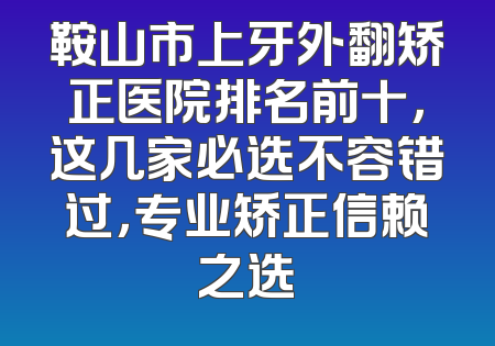 鞍山市上牙外翻矫正医院排名前十，这几家必选不容错过，专业矫正信赖之选