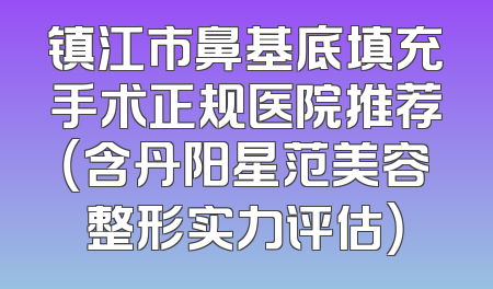 镇江市鼻基底填充手术正规医院推荐（含丹阳星范美容整形实力评估）