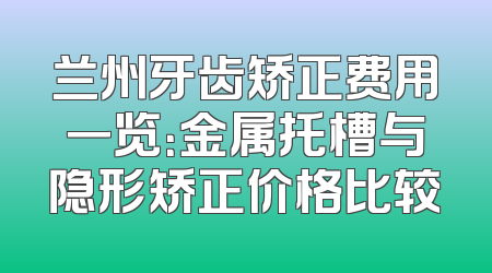 兰州牙齿矫正费用一览：金属托槽与隐形矫正价格比较