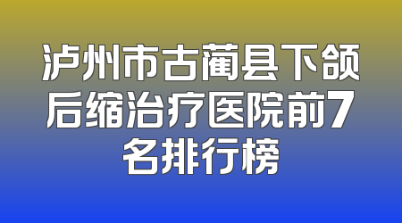 泸州市古蔺县下颌后缩治疗医院前7名排行榜