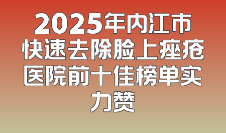 2025年内江市快速去除脸上痤疮医院前十佳榜单实力赞