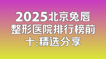 2025北京兔唇整形医院排行榜前十：精选分享