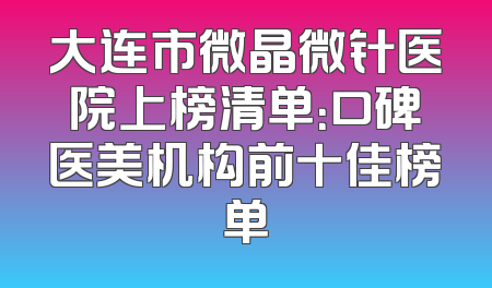 大连市微晶微针医院上榜清单：口碑医美机构前十佳榜单