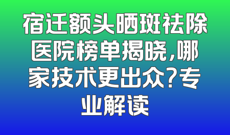 宿迁额头晒斑祛除医院榜单揭晓，哪家技术更出众？专业解读