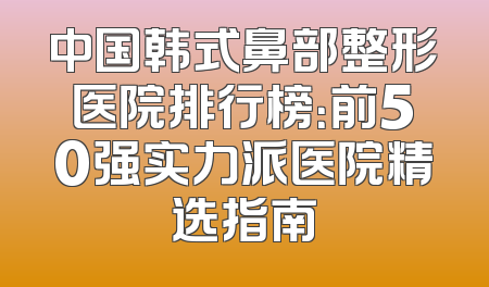 中国韩式鼻部整形医院排行榜：前50强实力派医院精选指南