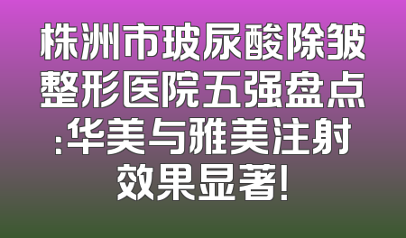 株洲市玻尿酸除皱整形医院五强盘点：华美与雅美注射效果显著！