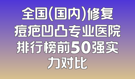 全国（国内）修复痘疤凹凸专业医院排行榜前50强实力对比