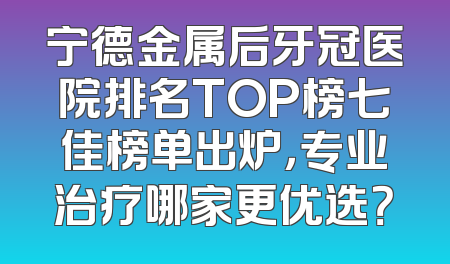 宁德金属后牙冠医院排名TOP榜七佳榜单出炉，专业治疗哪家更优选？