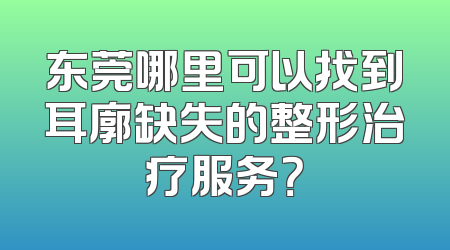 东莞哪里可以找到耳廓缺失的整形治疗服务？